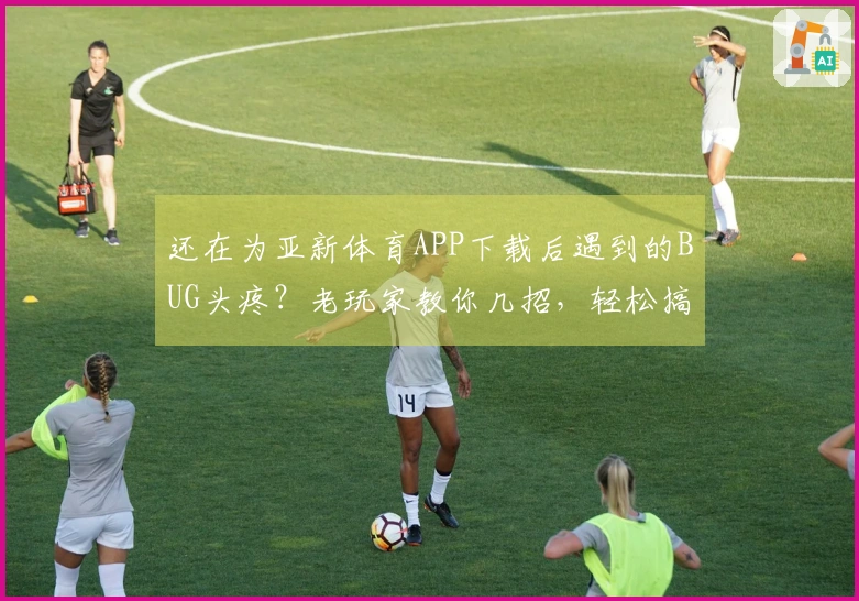 还在为亚新体育APP下载后遇到的BUG头疼？老玩家教你几招，轻松搞定！