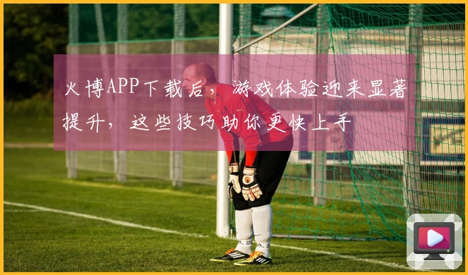 火博APP下载后,游戏体验迎来显著提升,这些技巧助你更快上手