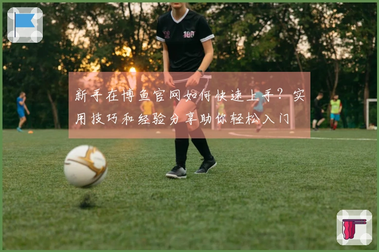 新手在博鱼官网如何快速上手？实用技巧和经验分享助你轻松入门