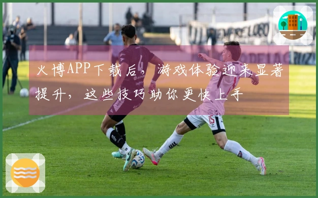 火博APP下载后，游戏体验迎来显著提升，这些技巧助你更快上手