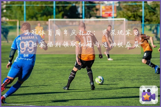 满冠体育周年庆狂欢：资深玩家分享独家福利领取秘籍与活动收益最大化策略