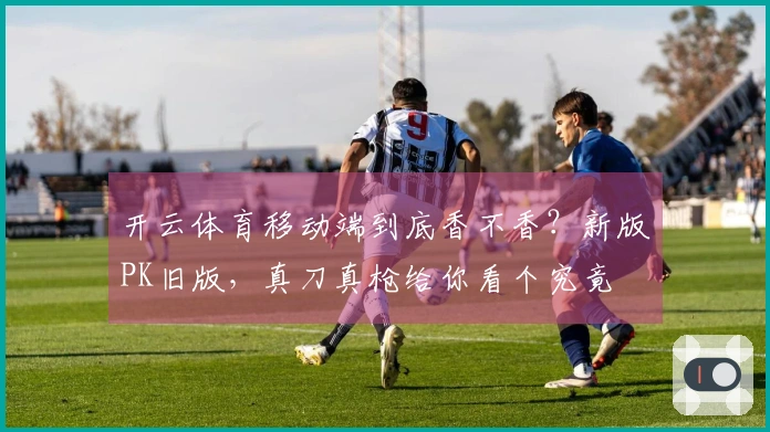 开云体育移动端到底香不香？新版PK旧版，真刀真枪给你看个究竟
